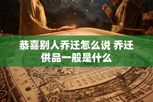 恭喜别人乔迁怎么说 乔迁供品一般是什么
