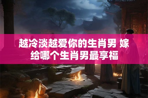 越冷淡越爱你的生肖男 嫁给哪个生肖男最享福