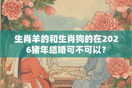 生肖羊的和生肖狗的在2026猪年结婚可不可以？