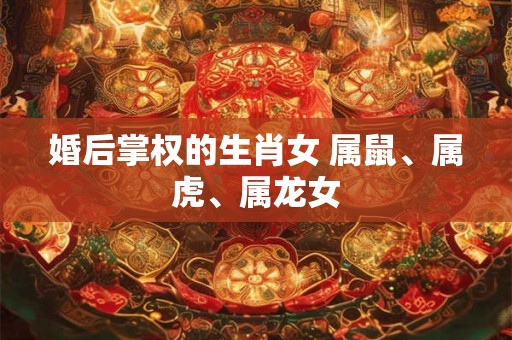 婚后掌权的生肖女 属鼠、属虎、属龙女 婚后掌权的生肖女 属鼠、属虎、属龙女