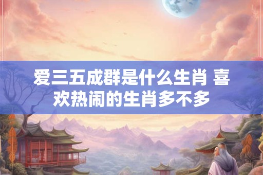 爱三五成群是什么生肖 喜欢热闹的生肖多不多 爱三五成群是什么生肖 喜欢热闹的生肖多不多