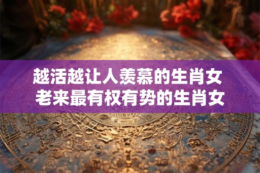 越活越让人羡慕的生肖女 老来最有权有势的生肖女
