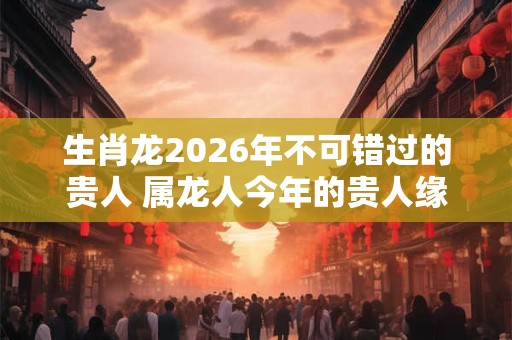 生肖龙2026年不可错过的贵人 属龙人今年的贵人缘如何