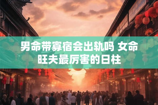 男命带寡宿会出轨吗 女命旺夫最厉害的日柱