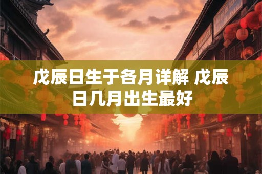戊辰日生于各月详解 戊辰日几月出生最好