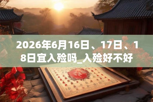 2026年6月16日、17日、18日宜入殓吗_入殓好不好 2026年6月16日、17日、18日宜入殓吗_入殓好不好