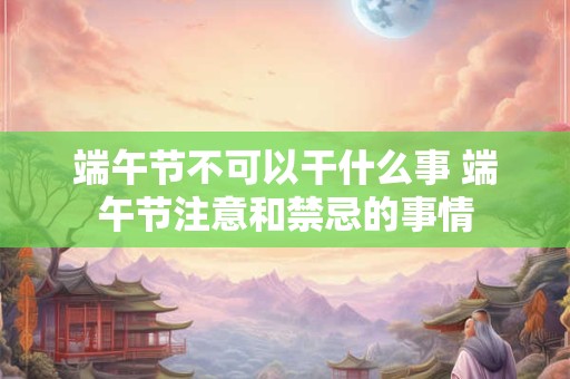 端午节不可以干什么事 端午节注意和禁忌的事情 端午节不可以干什么事 端午节注意和禁忌的事情