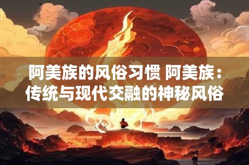 阿美族的风俗习惯 阿美族：传统与现代交融的神秘风俗习惯