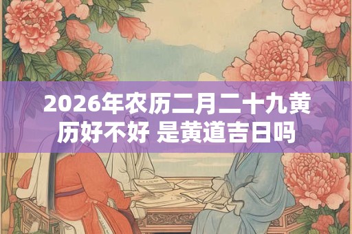 2026年农历二月二十九黄历好不好 是黄道吉日吗