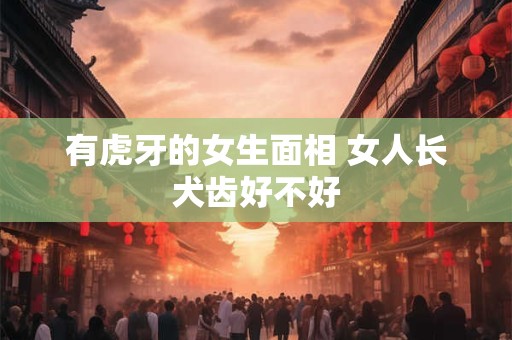 有虎牙的女生面相 女人长犬齿好不好 有虎牙的女生面相 女人长犬齿好不好