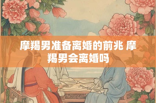 摩羯男准备离婚的前兆 摩羯男会离婚吗