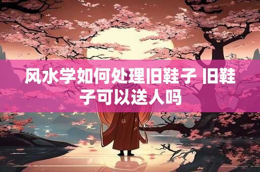 风水学如何处理旧鞋子 旧鞋子可以送人吗 风水学如何处理旧鞋子 旧鞋子可以送人吗