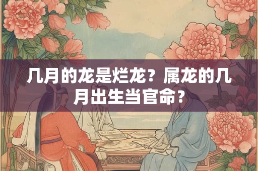 几月的龙是烂龙？属龙的几月出生当官命？