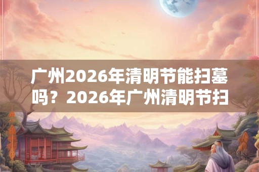 广州2026年清明节能扫墓吗？2026年广州清明节扫墓会取消吗？