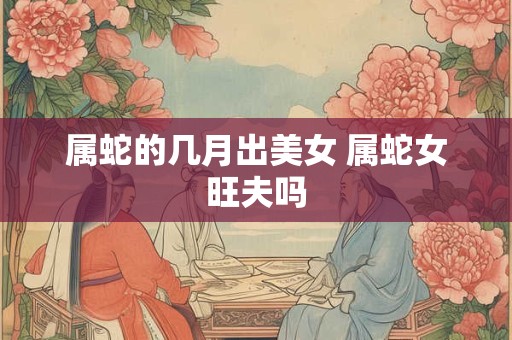 属蛇的几月出美女 属蛇女旺夫吗