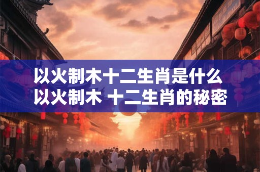 以火制木十二生肖是什么 以火制木 十二生肖的秘密武器！