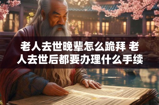 老人去世晚辈怎么跪拜 老人去世后都要办理什么手续 老人去世晚辈怎么跪拜 老人去世后都要办理什么手续