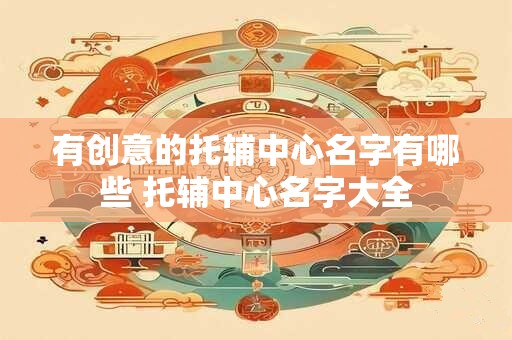 有创意的托辅中心名字有哪些 托辅中心名字大全