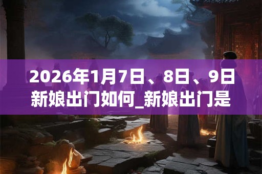 2026年1月7日、8日、9日新娘出门如何_新娘出门是吉日吗