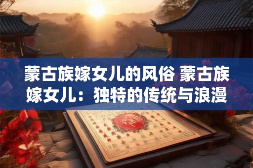 蒙古族嫁女儿的风俗 蒙古族嫁女儿：独特的传统与浪漫的交织