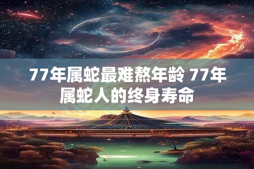 77年属蛇最难熬年龄 77年属蛇人的终身寿命