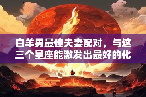 白羊男最佳夫妻配对，与这三个星座能激发出最好的化学反应！