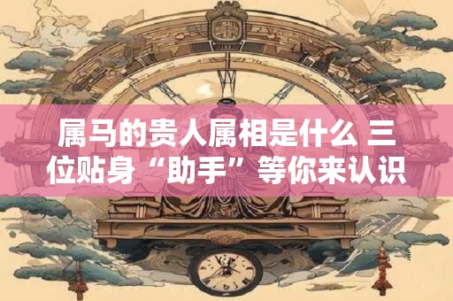 属马的贵人属相是什么 三位贴身“助手”等你来认识！