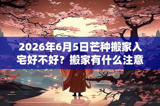 2026年6月5日芒种搬家入宅好不好？搬家有什么注意事项？