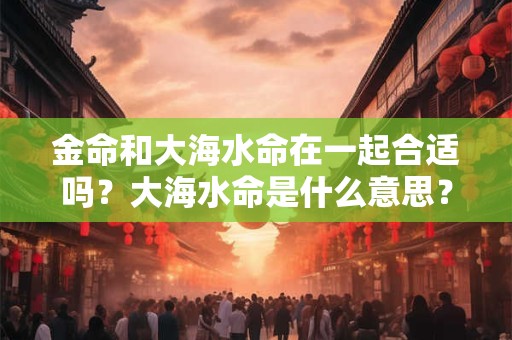 金命和大海水命在一起合适吗？大海水命是什么意思？