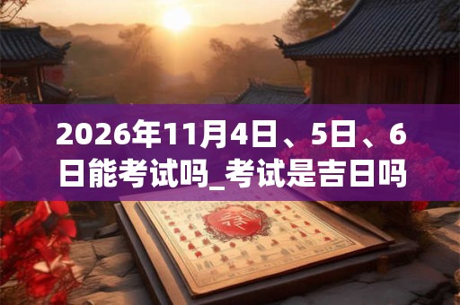2026年11月4日、5日、6日能考试吗_考试是吉日吗