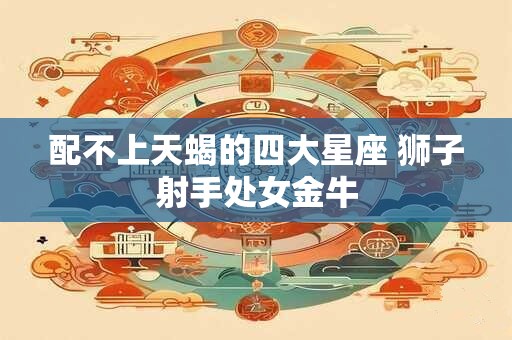 配不上天蝎的四大星座 狮子射手处女金牛 配不上天蝎的四大星座 狮子射手处女金牛