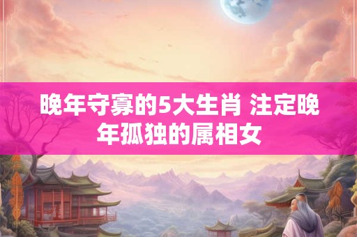 晚年守寡的5大生肖 注定晚年孤独的属相女