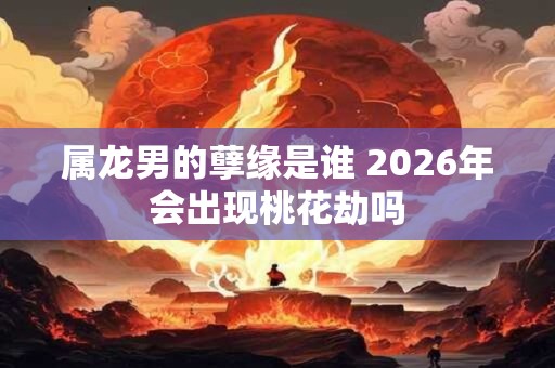 属龙男的孽缘是谁 2026年会出现桃花劫吗