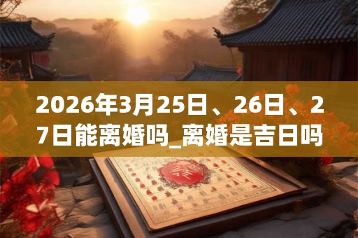 2026年3月25日、26日、27日能离婚吗_离婚是吉日吗