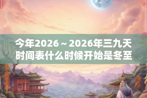 今年2026~2026年三九天时间表什么时候开始是冬至吗? 今年2026~2026年三九天时间表什么时候开始是冬至吗?