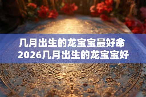 几月出生的龙宝宝最好命 2026几月出生的龙宝宝好