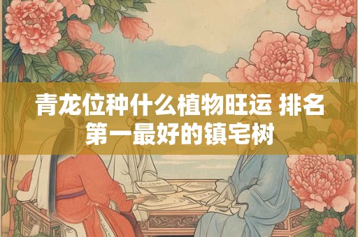 青龙位种什么植物旺运 排名第一最好的镇宅树 青龙位种什么植物旺运 排名第一最好的镇宅树