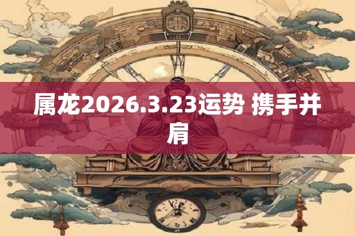 属龙2026.3.23运势 携手并肩 属龙2026.3.23运势 携手并肩