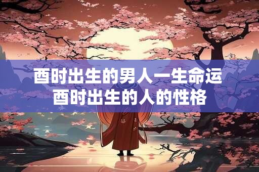 酉时出生的男人一生命运 酉时出生的人的性格