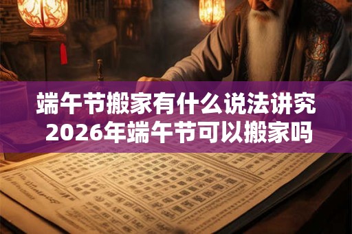 端午节搬家有什么说法讲究 2026年端午节可以搬家吗 端午节搬家有什么说法讲究 2026年端午节可以搬家吗