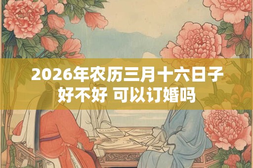 2026年农历三月十六日子好不好 可以订婚吗 2026年农历三月十六日子好不好 可以订婚吗