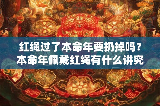 红绳过了本命年要扔掉吗？本命年佩戴红绳有什么讲究？