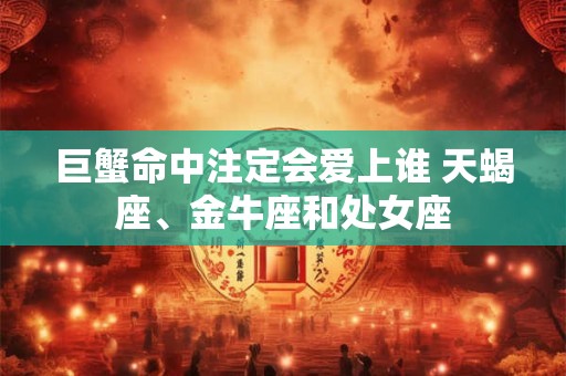 巨蟹命中注定会爱上谁 天蝎座、金牛座和处女座 巨蟹命中注定会爱上谁 天蝎座、金牛座和处女座