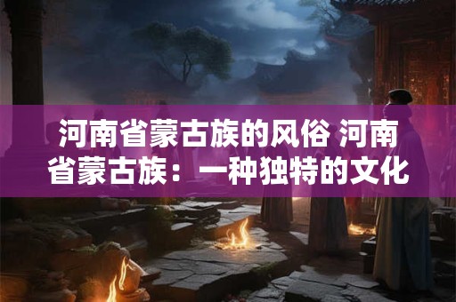 河南省蒙古族的风俗 河南省蒙古族：一种独特的文化风情