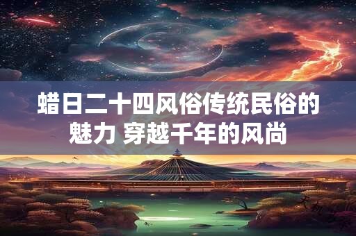 蜡日二十四风俗传统民俗的魅力 穿越千年的风尚 蜡日二十四风俗传统民俗的魅力 穿越千年的风尚