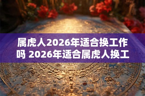 属虎人2026年适合换工作吗 2026年适合属虎人换工作吗 属虎人2026年适合换工作吗 2026年适合属虎人换工作吗