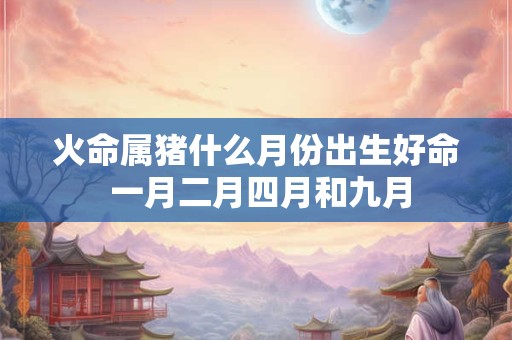 火命属猪什么月份出生好命 一月二月四月和九月 火命属猪什么月份出生好命 一月二月四月和九月