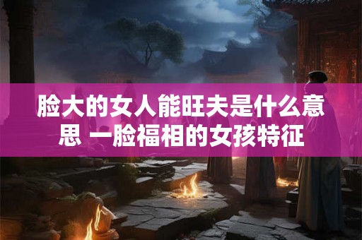 脸大的女人能旺夫是什么意思 一脸福相的女孩特征