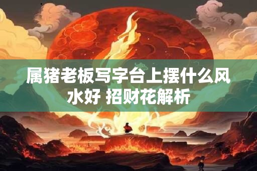 属猪老板写字台上摆什么风水好 招财花解析
