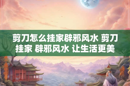 剪刀怎么挂家辟邪风水 剪刀挂家 辟邪风水 让生活更美好！